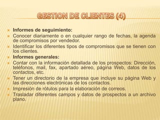    Informes de seguimiento:
   Conocer diariamente o en cualquier rango de fechas, la agenda
    de compromisos por vendedor.
   Identificar los diferentes tipos de compromisos que se tienen con
    los clientes.
   Informes generales:
   Contar con la información detallada de los prospectos: Dirección,
    teléfonos, mail, fax, apartado aéreo, página Web, datos de los
    contactos, etc.
   Tener un directorio de la empresa que incluye su página Web y
    las direcciones electrónicas de los contactos.
   Impresión de rótulos para la elaboración de correos.
   Trasladar diferentes campos y datos de prospectos a un archivo
    plano.
 