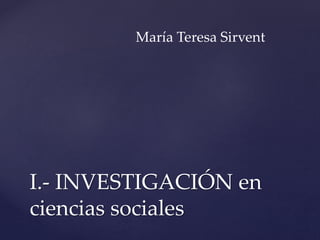 I.- INVESTIGACIÓN en
ciencias sociales
María Teresa Sirvent
 