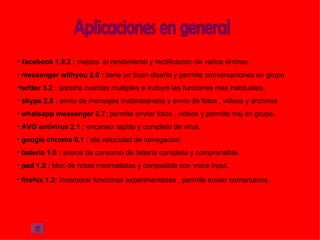 • facebook 1.9.2 : mejora el rendimiento y rectificacion de varios errores.
• messenger withyou 2.0 : tiene un buen diseño y permite conversaciones en grupo.
•twitter 3.2 : soporta cuentas multiples e incluye las funciones mas habituales.
• skype 2.8 : envio de mensajes instanteaneos y envio de fotos , videos y archivos
• whatsapp messenger 2.7: permite enviar fotos , videos y permite msj en grupo.
• AVG antivirus 2.1 : encaneo rapido y completo de virus.
• google chrome 0.1 : ala velocidad de navegacion.
• bateria 1.0 : avisos de consumo de bateria completa y comprensible.
• pad 1.2 : bloc de notas minimalistas y compatible con voice input.
• firefox 1.2: incorporar funciones experimentadas , permite enviar comentarios.
 