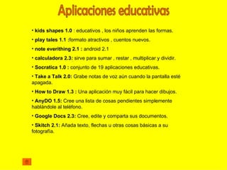 • kids shapes 1.0 : educativos , los niños aprenden las formas.
• play tales 1.1 :formato atractivos , cuentos nuevos.
• note everithing 2.1 : android 2.1
• calculadora 2.3: sirve para sumar , restar , multiplicar y dividir.
• Socratica 1.0 : conjunto de 19 aplicaciones educativas.
• Take a Talk 2.0: Grabe notas de voz aún cuando la pantalla esté
apagada.
• How to Draw 1.3 : Una aplicación muy fácil para hacer dibujos.
• AnyDO 1.5: Cree una lista de cosas pendientes simplemente
hablándole al teléfono.
• Google Docs 2.3: Cree, edite y comparta sus documentos.
• Skitch 2.1: Añada texto, flechas u otras cosas básicas a su
fotografía.
 
