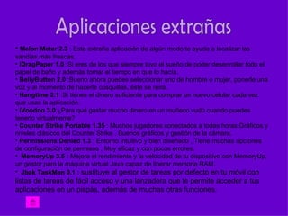 • Melon Meter 2.3 : Esta extraña aplicación de algún modo te ayuda a localizar las
sandias más frescas.
• iDragPaper 1.0 :Si eres de los que siempre tuvo el sueño de poder desenrollar todo el
papel de baño y además tomar el tiempo en que lo hacía.
• BellyButton 2.0 :Bueno ahora puedes seleccionar uno de hombre o mujer, ponerle una
voz y al momento de hacerle cosquillas, éste se reirá.
• Hangtime 2.1 :Si tienes el dinero suficiente para comprar un nuevo celular cada vez
que usas la aplicación.
• iVoodoo 3.0:¿Para qué gastar mucho dinero en un muñeco vudú cuando puedes
tenerlo virtualmente?
• Counter Strike Portable 1.35 : Muchos jugadores conectados a todas horas,Gráficos y
niveles clásicos del Counter Strike , Buenos gráficos y gestión de la cámara.
• Permissions Denied 1.3 : Entorno intuitivo y bien diseñado , Tiene muchas opciones
de configuración de permisos , Muy eficaz y con pocos errores.
• MemoryUp 3.5 : Mejora el rendimiento y la velocidad de tu dispositivo con MemoryUp,
un gestor para la máquina virtual Java capaz de liberar memoria RAM.
• Jbak TaskMan 0.1 : sustituye al gestor de tareas por defecto en tu móvil con
listas de tareas de fácil acceso y una lanzadera que te permite acceder a tus
aplicaciones en un pispás, además de muchas otras funciones.
 