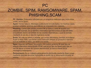 PC ZOMBIE, SPIM, RAMSOMWARE, SPAM,PHISHING,SCAM PC  Zombie: Ordenador infectado por un programa malicioso que, entre otras cosas, envía Spam. Spam: Correo basura, Mensajes publicitarios no solicitados. En muchos casos pueden contener archivos que infecten el ordenador con malware. Phishing: Correo que simula provenir de un banco y pide al usuario sus claves de cuentas. Es un término informático que denomina un tipo de delito encuadrado dentro del ámbito de las estafas cibernéticas, y que se comete mediante el uso de un tipo de ingeniería social. Scam: No solo se refiere a estafas  por correo electrónico, también se le llama Scam a sitios Web, que tienen como intención ofrecer un producto o servicio que en realidad es falso, por tanto una estafa. Spim: Además del Spam, ha surgido una nueva vertiente de este tipo de ataque cibernético denominado SPIM, que es un tipo de Spam pero que en vez de atacar a través de correos electrónicos, lo hace a través de la mensajería instantánea. Ransomware: Es un malware generalmente distribuido mediante Spam y que mediante distintas técnicas imposibilita al dueño de un documento acceder al mismo. 