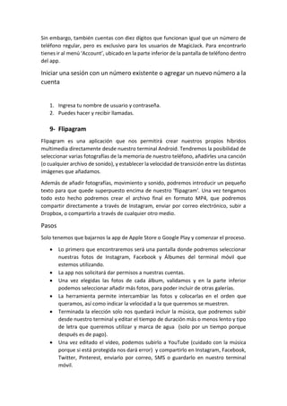 Sin embargo, también cuentas con diez dígitos que funcionan igual que un número de
teléfono regular, pero es exclusivo para los usuarios de MagicJack. Para encontrarlo
tienes ir al menú ‘Account’, ubicado en la parte inferior de la pantalla de teléfono dentro
del app.
Iniciar una sesión con un número existente o agregar un nuevo número a la
cuenta
1. Ingresa tu nombre de usuario y contraseña.
2. Puedes hacer y recibir llamadas.
9- Flipagram
Flipagram es una aplicación que nos permitirá crear nuestros propios híbridos
multimedia directamente desde nuestro terminal Android. Tendremos la posibilidad de
seleccionar varias fotografías de la memoria de nuestro teléfono, añadirles una canción
(o cualquier archivo de sonido), y establecer la velocidad de transición entre las distintas
imágenes que añadamos.
Además de añadir fotografías, movimiento y sonido, podremos introducir un pequeño
texto para que quede superpuesto encima de nuestro 'flipagram'. Una vez tengamos
todo esto hecho podremos crear el archivo final en formato MP4, que podremos
compartir directamente a través de Instagram, enviar por correo electrónico, subir a
Dropbox, o compartirlo a través de cualquier otro medio.
Pasos
Solo tenemos que bajarnos la app de Apple Store o Google Play y comenzar el proceso.
 Lo primero que encontraremos será una pantalla donde podremos seleccionar
nuestras fotos de Instagram, Facebook y Álbumes del terminal móvil que
estemos utilizando.
 La app nos solicitará dar permisos a nuestras cuentas.
 Una vez elegidas las fotos de cada álbum, validamos y en la parte inferior
podemos seleccionar añadir más fotos, para poder incluir de otras galerías.
 La herramienta permite intercambiar las fotos y colocarlas en el orden que
queramos, así como indicar la velocidad a la que queremos se muestren.
 Terminada la elección solo nos quedará incluir la música, que podremos subir
desde nuestro terminal y editar el tiempo de duración más o menos lento y tipo
de letra que queremos utilizar y marca de agua (solo por un tiempo porque
después es de pago).
 Una vez editado el vídeo, podemos subirlo a YouTube (cuidado con la música
porque si está protegida nos dará error) y compartirlo en Instagram, Facebook,
Twitter, Pinterest, enviarlo por correo, SMS o guardarlo en nuestro terminal
móvil.
 