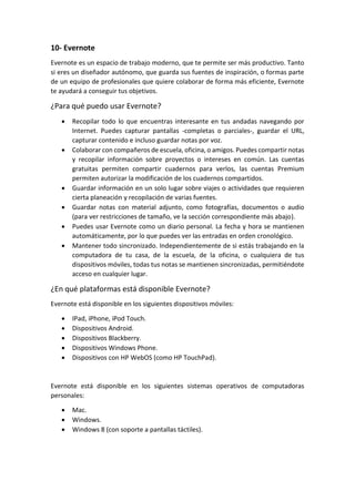 10- Evernote
Evernote es un espacio de trabajo moderno, que te permite ser más productivo. Tanto
si eres un diseñador autónomo, que guarda sus fuentes de inspiración, o formas parte
de un equipo de profesionales que quiere colaborar de forma más eficiente, Evernote
te ayudará a conseguir tus objetivos.
¿Para qué puedo usar Evernote?
 Recopilar todo lo que encuentras interesante en tus andadas navegando por
Internet. Puedes capturar pantallas -completas o parciales-, guardar el URL,
capturar contenido e incluso guardar notas por voz.
 Colaborar con compañeros de escuela, oficina, o amigos. Puedes compartir notas
y recopilar información sobre proyectos o intereses en común. Las cuentas
gratuitas permiten compartir cuadernos para verlos, las cuentas Premium
permiten autorizar la modificación de los cuadernos compartidos.
 Guardar información en un solo lugar sobre viajes o actividades que requieren
cierta planeación y recopilación de varias fuentes.
 Guardar notas con material adjunto, como fotografías, documentos o audio
(para ver restricciones de tamaño, ve la sección correspondiente más abajo).
 Puedes usar Evernote como un diario personal. La fecha y hora se mantienen
automáticamente, por lo que puedes ver las entradas en orden cronológico.
 Mantener todo sincronizado. Independientemente de si estás trabajando en la
computadora de tu casa, de la escuela, de la oficina, o cualquiera de tus
dispositivos móviles, todas tus notas se mantienen sincronizadas, permitiéndote
acceso en cualquier lugar.
¿En qué plataformas está disponible Evernote?
Evernote está disponible en los siguientes dispositivos móviles:
 IPad, iPhone, iPod Touch.
 Dispositivos Android.
 Dispositivos Blackberry.
 Dispositivos Windows Phone.
 Dispositivos con HP WebOS (como HP TouchPad).
Evernote está disponible en los siguientes sistemas operativos de computadoras
personales:
 Mac.
 Windows.
 Windows 8 (con soporte a pantallas táctiles).
 