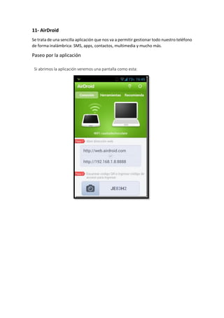 11- AirDroid
Se trata de una sencilla aplicación que nos va a permitir gestionar todo nuestro teléfono
de forma inalámbrica: SMS, apps, contactos, multimedia y mucho más.
Paseo por la aplicación
Si abrimos la aplicación veremos una pantalla como esta:
 