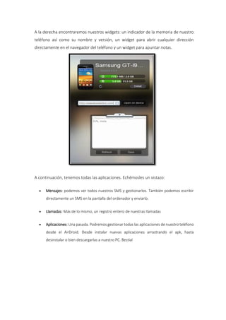 A la derecha encontraremos nuestros widgets: un indicador de la memoria de nuestro
teléfono así como su nombre y versión, un widget para abrir cualquier dirección
directamente en el navegador del teléfono y un widget para apuntar notas.
A continuación, tenemos todas las aplicaciones. Echémosles un vistazo:
 Mensajes: podemos ver todos nuestros SMS y gestionarlos. También podemos escribir
directamente un SMS en la pantalla del ordenador y enviarlo.
 Llamadas: Más de lo mismo, un registro entero de nuestras llamadas
 Aplicaciones: Una pasada. Podremos gestionar todas las aplicaciones de nuestro teléfono
desde el AirDroid. Desde instalar nuevas aplicaciones arrastrando el apk, hasta
desinstalar o bien descargarlas a nuestro PC. Bestial
 