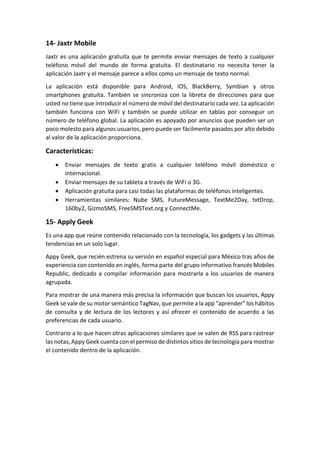 14- Jaxtr Mobile
Jaxtr es una aplicación gratuita que te permite enviar mensajes de texto a cualquier
teléfono móvil del mundo de forma gratuita. El destinatario no necesita tener la
aplicación Jaxtr y el mensaje parece a ellos como un mensaje de texto normal.
La aplicación está disponible para Android, iOS, BlackBerry, Symbian y otros
smartphones gratuita. También se sincroniza con la libreta de direcciones para que
usted no tiene que introducir el número de móvil del destinatario cada vez. La aplicación
también funciona con WiFi y también se puede utilizar en tablas por conseguir un
número de teléfono global. La aplicación es apoyado por anuncios que pueden ser un
poco molesto para algunos usuarios, pero puede ser fácilmente pasados por alto debido
al valor de la aplicación proporciona.
Características:
 Enviar mensajes de texto gratis a cualquier teléfono móvil doméstico o
internacional.
 Enviar mensajes de su tableta a través de WiFi o 3G.
 Aplicación gratuita para casi todas las plataformas de teléfonos inteligentes.
 Herramientas similares: Nube SMS, FutureMessage, TextMe2Day, txtDrop,
160by2, GizmoSMS, FreeSMSText.org y ConnectMe.
15- Apply Geek
Es una app que reúne contenido relacionado con la tecnología, los gadgets y las últimas
tendencias en un solo lugar.
Appy Geek, que recién estrena su versión en español especial para México tras años de
experiencia con contenido en inglés, forma parte del grupo informativo francés Mobiles
Republic, dedicado a compilar información para mostrarla a los usuarios de manera
agrupada.
Para mostrar de una manera más precisa la información que buscan los usuarios, Appy
Geek se vale de su motor semántico TagNav, que permite a la app “aprender” los hábitos
de consulta y de lectura de los lectores y así ofrecer el contenido de acuerdo a las
preferencias de cada usuario.
Contrario a lo que hacen otras aplicaciones similares que se valen de RSS para rastrear
las notas, Appy Geek cuenta con el permiso de distintos sitios de tecnología para mostrar
el contenido dentro de la aplicación.
 