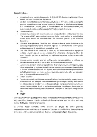 Características
 Line es totalmente gratuita. Los usuarios de Android, iOS, Blackberry y Windows Phone
pueden instalarla sin tener que pagar nada.
 Nos da la posibilidad de realizar llamadas VoIP, tanto en WiFi como en 3G. La compañía
japonesa ha sabido encontrar uno de los puntos débiles de su principal competidora y
lo ha sabido atacar. Con Line, ya no es necesario tener dos aplicaciones distintas, una
para mensajería y otra para llamadas de VoIP, lo tenemos todo en una.
 Line permite VoIP.
 Line está disponible no sólo para smartphones, sino que también existe una versión para
PC y otra para MAC, algo muy interesante sin duda, y que unido a la posibilidad de
realizar VoIP, facilita las conversaciones con cualquier persona y en cualquier
dispositivo.
 En cuanto a la agenda de contactos, será necesario tenerse respectivamente en las
agendas para poder empezar a conversar, algo que con WhatsApp no ocurre ya que
basta con que uno de los dos tenga agregado al otro.
 Otra cosa curiosa de los contactos es Shake it!, una forma llamativa de agregar un
contacto a nuestra agenda con tan sólo sacudir el teléfono (si estamos uno al lado del
otro). También nos dan la opción de un código QR para que podamos agregarlos
fácilmente.
 Line nos permite también tener un perfil y enviar mensajes públicos al estilo de red
social en la línea de Twitter, y que el resto de usuarios pueden visualizar.
 Lógicamente, también tenemos la posibilidad de crear grupos, enviar imágenes, voz y
vídeo, personalizar el fondo de pantalla y enviar emoticonos, aunque en el caso de Line
se añaden los llamados Stickers, una especie de ilustración de mayores proporciones a
los habituales smiles y con varias opciones (que recuerdan mucho a las que aparecían
en el ya desaparecido Messenger 2005)
 Stickers para Line
 También tenemos la opción de agregarle aplicaciones complementarias para enriquecer
la conversación. Por ejemplo, Line Camera es una aplicación para hacer y retocar fotos
con filtros y stickers. Line Card son postales con dibujos manga para felicitar cumpleaños
y otros eventos. O Line Brush es un lienzo para dibujar con el dedo. Estas apps son
totalmente independientes pero funcionan en Line como si estuvieran integradas en
ella.
2- Skype
Skype es un software que te permite hacer llamadas telefónicas usando tu computadora
y tu conexión a Internet. Puedes utilizarlo de forma gratuita, solo necesitas abrir una
cuenta de Skype e instalar el programa.
Es posible hacer llamadas entre usuarios de Skype de forma gratuita,
independientemente del país en el que estén. También es posible hacer llamadas desde
Skype a un teléfono convencional, con diversas tarifas según el país de destino.
 