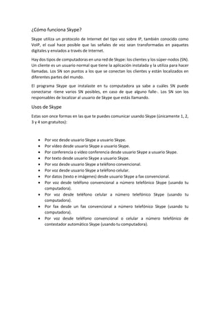 ¿Cómo funciona Skype?
Skype utiliza un protocolo de Internet del tipo voz sobre IP, también conocido como
VoIP, el cual hace posible que las señales de voz sean transformadas en paquetes
digitales y enviados a través de Internet.
Hay dos tipos de computadoras en una red de Skype: los clientes y los súper-nodos (SN).
Un cliente es un usuario normal que tiene la aplicación instalada y la utiliza para hacer
llamadas. Los SN son puntos a los que se conectan los clientes y están localizados en
diferentes partes del mundo.
El programa Skype que instalaste en tu computadora ya sabe a cuáles SN puede
conectarse -tiene varios SN posibles, en caso de que alguno falle-. Los SN son los
responsables de localizar al usuario de Skype que estás llamando.
Usos de Skype
Estas son once formas en las que te puedes comunicar usando Skype (únicamente 1, 2,
3 y 4 son gratuitos):
 Por voz desde usuario Skype a usuario Skype.
 Por vídeo desde usuario Skype a usuario Skype.
 Por conferencia o vídeo conferencia desde usuario Skype a usuario Skype.
 Por texto desde usuario Skype a usuario Skype.
 Por voz desde usuario Skype a teléfono convencional.
 Por voz desde usuario Skype a teléfono celular.
 Por datos (texto e imágenes) desde usuario Skype a fax convencional.
 Por voz desde teléfono convencional a número telefónico Skype (usando tu
computadora).
 Por voz desde teléfono celular a número telefónico Skype (usando tu
computadora).
 Por fax desde un fax convencional a número telefónico Skype (usando tu
computadora).
 Por voz desde teléfono convencional o celular a número telefónico de
contestador automático Skype (usando tu computadora).
 