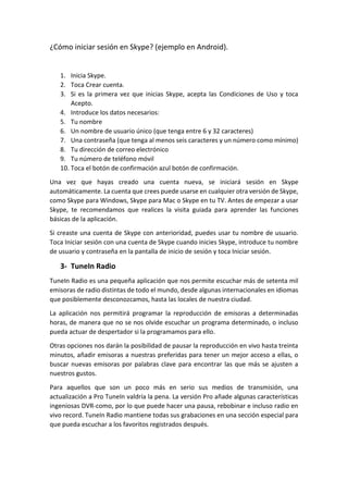 ¿Cómo iniciar sesión en Skype? (ejemplo en Android).
1. Inicia Skype.
2. Toca Crear cuenta.
3. Si es la primera vez que inicias Skype, acepta las Condiciones de Uso y toca
Acepto.
4. Introduce los datos necesarios:
5. Tu nombre
6. Un nombre de usuario único (que tenga entre 6 y 32 caracteres)
7. Una contraseña (que tenga al menos seis caracteres y un número como mínimo)
8. Tu dirección de correo electrónico
9. Tu número de teléfono móvil
10. Toca el botón de confirmación azul botón de confirmación.
Una vez que hayas creado una cuenta nueva, se iniciará sesión en Skype
automáticamente. La cuenta que crees puede usarse en cualquier otra versión de Skype,
como Skype para Windows, Skype para Mac o Skype en tu TV. Antes de empezar a usar
Skype, te recomendamos que realices la visita guiada para aprender las funciones
básicas de la aplicación.
Si creaste una cuenta de Skype con anterioridad, puedes usar tu nombre de usuario.
Toca Iniciar sesión con una cuenta de Skype cuando inicies Skype, introduce tu nombre
de usuario y contraseña en la pantalla de inicio de sesión y toca Iniciar sesión.
3- TuneIn Radio
TuneIn Radio es una pequeña aplicación que nos permite escuchar más de setenta mil
emisoras de radio distintas de todo el mundo, desde algunas internacionales en idiomas
que posiblemente desconozcamos, hasta las locales de nuestra ciudad.
La aplicación nos permitirá programar la reproducción de emisoras a determinadas
horas, de manera que no se nos olvide escuchar un programa determinado, o incluso
pueda actuar de despertador si la programamos para ello.
Otras opciones nos darán la posibilidad de pausar la reproducción en vivo hasta treinta
minutos, añadir emisoras a nuestras preferidas para tener un mejor acceso a ellas, o
buscar nuevas emisoras por palabras clave para encontrar las que más se ajusten a
nuestros gustos.
Para aquellos que son un poco más en serio sus medios de transmisión, una
actualización a Pro TuneIn valdría la pena. La versión Pro añade algunas características
ingeniosas DVR-como, por lo que puede hacer una pausa, rebobinar e incluso radio en
vivo record. TuneIn Radio mantiene todas sus grabaciones en una sección especial para
que pueda escuchar a los favoritos registrados después.
 