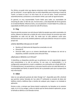 Por último, se puede notar que algunas estaciones están marcadas como "restringido
por las emisoras", lo que significa que no están disponibles para streaming a través de
TuneIn. Lo bueno es que si le toca hacer clic en uno de estos, TuneIn encontrará
automáticamente y conectarse a una estación similar, que suele ser igual de bueno.
En general, es muy recomendable TuneIn Radio para todas sus necesidades de
streaming de radio. Es fácil de usar, funciona bien, y está disponible de forma gratuita
en el Android Market. Mientras tanto, una actualización a TuneIn Radio Pro y todas sus
capacidades de DVR-como le costará tan sólo 99 centavos.
4- Fing
Fing nos permite escanear una red y buscar todos los equipos que estén conectados a la
misma, obtener los datos de su tarjeta de red e incluso conocer los servicios que están
disponibles en cada uno de ellos. De modo que no sólo podemos usarla para
familiarizarnos con una red, también podemos usarla para detectar intrusos en nuestra
propia red.
¿Cómo identifico intrusos en mi red?
 Nombre y/o fabricante del dispositivo conectado a tu red.
 Dirección IP
 Dirección MAC, que es un número identificador del hardware de red de tu
dispositivo, también conocida como dirección física.
¿Qué pasa si detecto a un intruso?
Si identificas un dispositivo extraño que no pertenece a tu red, seguramente alguien
está conectándose a tu red sin permiso. En ese caso, es recomendable ir a la
configuración avanzada de tu router y establecer una contraseña con cifrado WPA (Wi-
Fi Protected Access). Los parámetros y rutas para hacerlo varían con cada fabricante, es
recomendable que llames al soporte técnico de tu proveedor para que te proporcione
más información.
5- Libon
Libon es una aplicación gratuita de Libon Orange S.A.*, disponible para IOS y Android
que permite realizar llamadas de 'voz sobre IP' (utilizando la conexión de datos del
teléfono móvil) a teléfonos fijos o móviles de cualquier país, tengan o no instalada la
aplicación.
Gracias a esto, y siempre que llames desde la aplicación, las llamadas no te costarán
nada, ni a ti ni a tus amigos, y ellos no sabrán que les llamas desde la aplicación, ya que
la llamada es idéntica a una llamada normal.
 