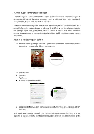 ¿Cómo puedo llamar gratis con Libon?
Amena ha llegado a un acuerdo con Libon para que los clientes de amena dispongan de
60 minutos al mes de llamadas gratuitas, tanto a teléfonos fijos como móviles de
cualquier país, tengan o no instalada la aplicación.
Para instalar Libon, descárgatelo en el market de manera gratuita (disponible para IOS y
Android). Te pedirá nada más que tu número de teléfono y que introduzcas el código
que te llegará por SMS, para poder crear tu cuenta e identificarte como cliente de
amena. Una vez tengas tu cuenta, tendrás disponibles los 60 min. Cada mes de manera
automática.
Instalar la aplicación paso a paso
1- Primero tienes que registrarte para que la aplicación te reconozca como cliente
de amena, y te asigne los 60 min al mes gratis.
2- Introduce tú:
 Nombre.
 Apellidos.
 Y número de línea de amena.
3- La aplicación te enviará un mensaje gratuito a tu móvil con el código que activará
tu cuenta.
En la mayoría de los casos tu móvil lo reconocerá automáticamente y no tendrás ni que
copiarlo, se copiará solo y tu cuenta de Libon quedará activada con 60 min al mes gratis.
 