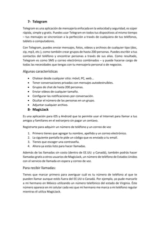 7- Telegram
Telegram es una aplicación de mensajería enfocada en la velocidad y seguridad, es súper
rápida, simple y gratis. Puedes usar Telegram en todos tus dispositivos al mismo tiempo
– tus mensajes se sincronizan a la perfección a través de cualquiera de tus teléfonos,
tablets o computadores.
Con Telegram, puedes enviar mensajes, fotos, vídeos y archivos de cualquier tipo (doc,
zip, mp3, etc.), como también crear grupos de hasta 200 personas. Puedes escribir a tus
contactos del teléfono y encontrar personas a través de sus alias. Como resultado,
Telegram es como SMS y correo electrónico combinados – y puede hacerse cargo de
todas las necesidades que tengas con tu mensajería personal o de negocios.
Algunas características
 Chatear desde cualquier sitio: móvil, PC, web...
 Tener conversaciones privadas con mensajes autodestruíbles.
 Grupos de chat de hasta 200 personas.
 Enviar vídeos de cualquier tamaño.
 Configurar las notificaciones por conversación.
 Ocultar el número de las personas en un grupo.
 Adjuntar cualquier archivo.
8- MagicJack
Es una aplicación para iOS y Android que te permite usar el Internet para llamar a tus
amigos y familiares en el extranjero sin pagar un centavo.
Registrarte para adquirir un número de teléfono y un correo de voz
1. Primero tienes que agregar tu nombre, apellido y un correo electrónico.
2. La siguiente pantalla te pide un código que es enviado a tu email.
3. Tienes que escoger una contraseña.
4. Ahora ya estás listo para hacer llamadas.
Además de las llamadas sin costo (dentro de EE.UU. y Canadá), también podrás hacer
llamadas gratis a otros usuarios de MagicJack, un número de teléfono de Estados Unidos
con el servicio de llamada en espera y correo de voz.
Para recibir llamadas:
Tienes que marcar primero para averiguar cuál es tu número de teléfono al que te
pueden llamar aunque estés fuera del EE.UU o Canadá. Por ejemplo, yo pude marcarle
a mi hermano en México utilizando un número telefónico del estado de Virginia. Éste
número aparece en mi celular cada vez que mi hermano me marca a mi teléfono regular
mientras él utiliza MagicJack.
 