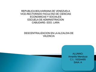 REPUBLICA BOLIVARIANA DE VENEZUELA
VICE-RECTORADO FACULTAD DE CIENCIAS
ECONOMICAS Y SOCIALES
ESCUELA DE ADMINISTRACION
CABUDARE- EDO. LARA
DESCENTRALIZACION EN LA ALCALDIA DE
VALENCIA
ALUNNO:
Amarilis Mendoza
C.I.: 16324485
SAIA: A
 