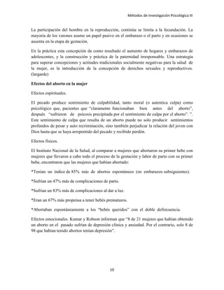 Métodos de Investigación Psicológica III
La participación del hombre en la reproducción, continúa se limita a la fecundación. La
mayoría de los varones asume un papel pasivo en el embarazo o el parto y en ocasiones se
ausenta en la etapa de gestación.
En la práctica esta concepción da como resultado el aumento de hogares y embarazos de
adolescentes, y la construcción y práctica de la paternidad irresponsable. Una estrategia
para superar concepciones y actitudes tradicionales socialmente negativas para la salud de
la mujer, es la introducción de la concepción de derechos sexuales y reproductivos.
(largarde)
Efectos del aborto en la mujer
Efectos espirituales.
El pecado produce sentimiento de culpabilidad, tanto moral (o autentica culpa) como
psicológico que, pacientes que “claramente funcionaban bien antes del aborto”,
después “sufrieron de psicosis precipitada por el sentimiento de culpa por el aborto”. ”.
Este sentimiento de culpa que resulta de un aborto puede no solo producir sentimientos
profundos de pesar y auto recriminación, sino también perjudicar la relación del joven con
Dios hasta que se haya arrepentido del pecado y recibido perdón.
Efectos físicos.
El Instituto Nacional de la Salud, al comparar a mujeres que abortaron su primer bebe con
mujeres que llevaron a cabo todo el proceso de la gestación y labor de parto con su primer
bebe, encontraron que las mujeres que habían abortado:
*Tenían un índice de 85% más de abortos espontáneos (en embarazos subsiguientes).
*Sufrían un 47% más de complicaciones de parto.
*Sufrían un 83% más de complicaciones al dar a luz.
*Eran un 67% más propensa a tener bebés prematuros.
*Abortaban espontáneamente a los “bebés queridos” con el doble defrecuencia.
Efectos emocionales. Kumar y Robson informan que “8 de 21 mujeres que habían obtenido
un aborto en el pasado sufrían de depresión clínica y ansiedad. Por el contrario, solo 8 de
98 que habían tenido abortos tenían depresión”.
10
 