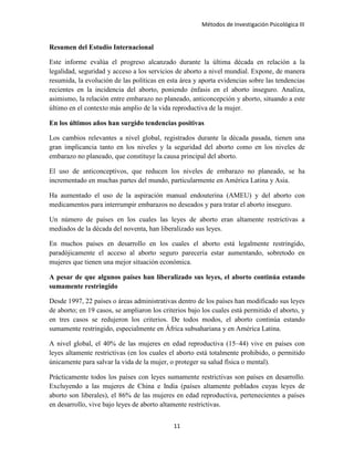 Métodos de Investigación Psicológica III
Resumen del Estudio Internacional
Este informe evalúa el progreso alcanzado durante la última década en relación a la
legalidad, seguridad y acceso a los servicios de aborto a nivel mundial. Expone, de manera
resumida, la evolución de las políticas en esta área y aporta evidencias sobre las tendencias
recientes en la incidencia del aborto, poniendo énfasis en el aborto inseguro. Analiza,
asimismo, la relación entre embarazo no planeado, anticoncepción y aborto, situando a este
último en el contexto más amplio de la vida reproductiva de la mujer.
En los últimos años han surgido tendencias positivas
Los cambios relevantes a nivel global, registrados durante la década pasada, tienen una
gran implicancia tanto en los niveles y la seguridad del aborto como en los niveles de
embarazo no planeado, que constituye la causa principal del aborto.
El uso de anticonceptivos, que reducen los niveles de embarazo no planeado, se ha
incrementado en muchas partes del mundo, particularmente en América Latina y Asia.
Ha aumentado el uso de la aspiración manual endouterina (AMEU) y del aborto con
medicamentos para interrumpir embarazos no deseados y para tratar el aborto inseguro.
Un número de países en los cuales las leyes de aborto eran altamente restrictivas a
mediados de la década del noventa, han liberalizado sus leyes.
En muchos países en desarrollo en los cuales el aborto está legalmente restringido,
paradójicamente el acceso al aborto seguro parecería estar aumentando, sobretodo en
mujeres que tienen una mejor situación económica.
A pesar de que algunos países han liberalizado sus leyes, el aborto continúa estando
sumamente restringido
Desde 1997, 22 países o áreas administrativas dentro de los países han modificado sus leyes
de aborto; en 19 casos, se ampliaron los criterios bajo los cuales está permitido el aborto, y
en tres casos se redujeron los criterios. De todos modos, el aborto continúa estando
sumamente restringido, especialmente en África subsahariana y en América Latina.
A nivel global, el 40% de las mujeres en edad reproductiva (15–44) vive en países con
leyes altamente restrictivas (en los cuales el aborto está totalmente prohibido, o permitido
únicamente para salvar la vida de la mujer, o proteger su salud física o mental).
Prácticamente todos los países con leyes sumamente restrictivas son países en desarrollo.
Excluyendo a las mujeres de China e India (países altamente poblados cuyas leyes de
aborto son liberales), el 86% de las mujeres en edad reproductiva, pertenecientes a países
en desarrollo, vive bajo leyes de aborto altamente restrictivas.
11
 