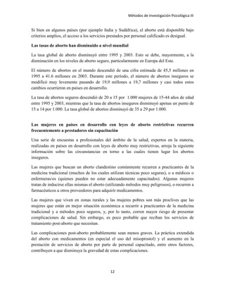 Métodos de Investigación Psicológica III
Si bien en algunos países (por ejemplo India y Sudáfrica), el aborto está disponible bajo
criterios amplios, el acceso a los servicios prestados por personal calificado es desigual.
Las tasas de aborto han disminuido a nivel mundial
La tasa global de aborto disminuyó entre 1995 y 2003. Esto se debe, mayormente, a la
disminución en los niveles de aborto seguro, particularmente en Europa del Este.
El número de abortos en el mundo descendió de una cifra estimada de 45,5 millones en
1995 a 41.6 millones en 2003. Durante este período, el número de abortos inseguros se
modificó muy levemente pasando de 19,9 millones a 19,7 millones y casi todos estos
cambios ocurrieron en países en desarrollo.
La tasa de abortos seguros descendió de 20 a 15 por 1.000 mujeres de 15-44 años de edad
entre 1995 y 2003, mientras que la tasa de abortos inseguros disminuyó apenas un punto de
15 a 14 por 1.000. La tasa global de abortos disminuyó de 35 a 29 por 1.000.
Las mujeres en países en desarrollo con leyes de aborto restrictivas recurren
frecuentemente a prestadores sin capacitación
Una serie de encuestas a profesionales del ámbito de la salud, expertos en la materia,
realizadas en países en desarrollo con leyes de aborto muy restrictivas, arroja la siguiente
información sobre las circunstancias en torno a las cuales tienen lugar los abortos
inseguros.
Las mujeres que buscan un aborto clandestino comúnmente recurren a practicantes de la
medicina tradicional (muchos de los cuales utilizan técnicas poco seguras), o a médicos o
enfermeras/os (quienes pueden no estar adecuadamente capacitados). Algunas mujeres
tratan de inducirse ellas mismas el aborto (utilizando métodos muy peligrosos), o recurren a
farmacéuticos u otros proveedores para adquirir medicamentos.
Las mujeres que viven en zonas rurales y las mujeres pobres son más proclives que las
mujeres que están en mejor situación económica a recurrir a practicantes de la medicina
tradicional y a métodos poco seguros, y, por lo tanto, corren mayor riesgo de presentar
complicaciones de salud. Sin embargo, es poco probable que reciban los servicios de
tratamiento post-aborto que necesitan.
Las complicaciones post-aborto probablemente sean menos graves. La práctica extendida
del aborto con medicamentos (en especial el uso del misoprostol) y el aumento en la
prestación de servicios de aborto por parte de personal capacitado, entre otros factores,
contribuyen a que disminuya la gravedad de estas complicaciones.
12
 