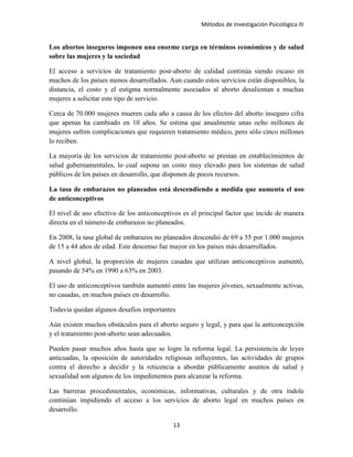 Métodos de Investigación Psicológica III
Los abortos inseguros imponen una enorme carga en términos económicos y de salud
sobre las mujeres y la sociedad
El acceso a servicios de tratamiento post-aborto de calidad continúa siendo escaso en
muchos de los países menos desarrollados. Aun cuando estos servicios están disponibles, la
distancia, el costo y el estigma normalmente asociados al aborto desalientan a muchas
mujeres a solicitar este tipo de servicio.
Cerca de 70.000 mujeres mueren cada año a causa de los efectos del aborto inseguro cifra
que apenas ha cambiado en 10 años. Se estima que anualmente unas ocho millones de
mujeres sufren complicaciones que requieren tratamiento médico, pero sólo cinco millones
lo reciben.
La mayoría de los servicios de tratamiento post-aborto se prestan en establecimientos de
salud gubernamentales, lo cual supone un costo muy elevado para los sistemas de salud
públicos de los países en desarrollo, que disponen de pocos recursos.
La tasa de embarazos no planeados está descendiendo a medida que aumenta el uso
de anticonceptivos
El nivel de uso efectivo de los anticonceptivos es el principal factor que incide de manera
directa en el número de embarazos no planeados.
En 2008, la tasa global de embarazos no planeados descendió de 69 a 55 por 1.000 mujeres
de 15 a 44 años de edad. Este descenso fue mayor en los países más desarrollados.
A nivel global, la proporción de mujeres casadas que utilizan anticonceptivos aumentó,
pasando de 54% en 1990 a 63% en 2003.
El uso de anticonceptivos también aumentó entre las mujeres jóvenes, sexualmente activas,
no casadas, en muchos países en desarrollo.
Todavía quedan algunos desafíos importantes
Aún existen muchos obstáculos para el aborto seguro y legal, y para que la anticoncepción
y el tratamiento post-aborto sean adecuados.
Pueden pasar muchos años hasta que se logre la reforma legal. La persistencia de leyes
anticuadas, la oposición de autoridades religiosas influyentes, las actividades de grupos
contra el derecho a decidir y la reticencia a abordar públicamente asuntos de salud y
sexualidad son algunos de los impedimentos para alcanzar la reforma.
Las barreras procedimentales, económicas, informativas, culturales y de otra índole
continúan impidiendo el acceso a los servicios de aborto legal en muchos países en
desarrollo.
13
 