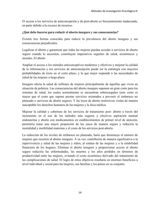 Métodos de Investigación Psicológica III
El acceso a los servicios de anticoncepción y de post-aborto es frecuentemente inadecuado,
en parte debido a la escasez de recursos.
¿Qué debe hacerse para reducir el aborto inseguro y sus consecuencias?
Existen tres formas conocidas para reducir la prevalencia del aborto inseguro y sus
consecuencias perjudiciales.
Legalizar el aborto y garantizar que todas las mujeres puedan acceder a servicios de aborto
seguro cuando lo necesiten, constituyen imperativos urgentes de salud, económicos y
morales. El aborto
Ampliar el acceso a los métodos anticonceptivos modernos y efectivos y mejorar la calidad
de la información y los servicios de anticoncepción puede ser la estrategia con mayores
probabilidades de éxito en el corto plazo, y la que mejor responde a las necesidades de
salud de las mujeres a largo plazo.
Inseguro afecta la salud de millones de mujeres principalmente de aquellas que viven en
situación de pobreza. Las consecuencias del aborto inseguro suponen un gran costo para los
sistemas de salud, los cuales normalmente se encuentran sobrecargados (este costo es
mayor que el costo que supone prestar servicios orientados a prevenir el embarazo no
planeado o servicios de aborto seguro). Y las leyes de aborto restrictivas violan de manera
inaceptable los derechos humanos de las mujeres y la ética médica.
Mejorar la calidad y cobertura de los servicios de tratamiento post- aborto a través del
incremento en el uso de los métodos más seguros y efectivos aspiración manual
endouterina y aborto con medicamentos en establecimientos de primer nivel de atención,
permitiría tratar una mayor proporción de los casos de manera segura y reduciría la
mortalidad y morbilidad maternas y el costo de los servicios post-aborto.
La reducción de los niveles de embarazo no planeado, haría que disminuya el número de
mujeres que recurren al aborto inseguro. A su vez, contribuiría de manera significativa a la
supervivencia y salud de las mujeres y niños, al estatus de las mujeres y a la estabilidad
financiera de los hogares. Eliminar el aborto inseguro y proporcionar acceso al aborto
seguro reduciría las enfermedades, las muertes y los años perdidos en términos de
productividad entre las mujeres, evitando el costo económico derivado del tratamiento de
las complicaciones de salud. El logro de estos objetivos resultaría en enormes beneficios a
nivel individual y social para las mujeres, sus familias y los países en su conjunto.
14
 