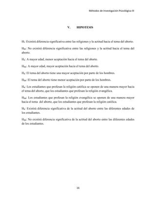 Métodos de Investigación Psicológica III
V. HIPOTESIS
H₁: Existirá diferencia significativa entre las religiones y la actitud hacia el tema del aborto.
H₀₁: No existirá diferencia significativa entre las religiones y la actitud hacia el tema del
aborto.
H₂: A mayor edad, menor aceptación hacia el tema del aborto.
H₀₂: A mayor edad, mayor aceptación hacia el tema del aborto.
H₃: El tema del aborto tiene una mayor aceptación por parte de los hombres.
H₀₃: El tema del aborto tiene menor aceptación por parte de los hombres.
H₄: Los estudiantes que profesan la religión católica se oponen de una manera mayor hacia
el tema del aborto, que los estudiantes que profesan la religión evangélica.
H₀₄: Los estudiantes que profesan la religión evangélica se oponen de una manera mayor
hacia el tema del aborto, que los estudiantes que profesan la religión católica.
H₅: Existirá diferencia significativa de la actitud del aborto entre las diferentes edades de
los estudiantes.
H₀₅: No existirá diferencia significativa de la actitud del aborto entre las diferentes edades
de los estudiantes.
16
 