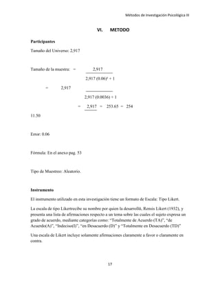 Métodos de Investigación Psicológica III
VI. METODO
Participantes
Tamaño del Universo: 2,917
Tamaño de la muestra: = 2,917
2,917 (0.06)² + 1
= 2,917
2,917 (0.0036) + 1
= 2,917 = 253.65 = 254
11.50
Error: 0.06
Fórmula: En el anexo pag. 53
Tipo de Muestreo: Aleatorio.
Instrumento
El instrumento utilizado en esta investigación tiene un formato de Escala: Tipo Likert.
La escala de tipo Likertrecibe su nombre por quien la desarrolló, Rensis Likert (1932), y
presenta una lista de afirmaciones respecto a un tema sobre las cuales el sujeto expresa un
grado de acuerdo, mediante categorías como: “Totalmente de Acuerdo (TA)”, “de
Acuerdo(A)”, “Indeciso(I)”, “en Desacuerdo (D)” y “Totalmente en Desacuerdo (TD)”
Una escala de Likert incluye solamente afirmaciones claramente a favor o claramente en
contra.
17
 
