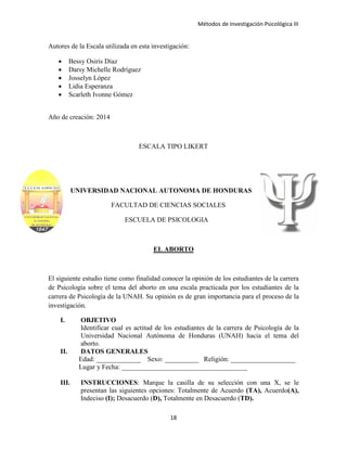 Métodos de Investigación Psicológica III
Autores de la Escala utilizada en esta investigación:
• Bessy Osiris Díaz
• Darsy Michelle Rodríguez
• Josselyn López
• Lidia Esperanza
• Scarleth Ivonne Gómez
Año de creación: 2014
ESCALA TIPO LIKERT
UNIVERSIDAD NACIONAL AUTONOMA DE HONDURAS
FACULTAD DE CIENCIAS SOCIALES
ESCUELA DE PSICOLOGIA
EL ABORTO
El siguiente estudio tiene como finalidad conocer la opinión de los estudiantes de la carrera
de Psicología sobre el tema del aborto en una escala practicada por los estudiantes de la
carrera de Psicología de la UNAH. Su opinión es de gran importancia para el proceso de la
investigación.
I. OBJETIVO
Identificar cual es actitud de los estudiantes de la carrera de Psicología de la
Universidad Nacional Autónoma de Honduras (UNAH) hacia el tema del
aborto.
II. DATOS GENERALES
Edad: _____________ Sexo: __________ Religión: ___________________
Lugar y Fecha: _____________________________________
III. INSTRUCCIONES: Marque la casilla de su selección con una X, se le
presentan las siguientes opciones: Totalmente de Acuerdo (TA), Acuerdo(A),
Indeciso (I); Desacuerdo (D), Totalmente en Desacuerdo (TD).
18
 