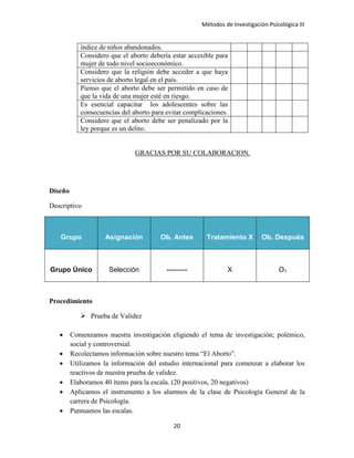 Métodos de Investigación Psicológica III
índice de niños abandonados.
Considero que el aborto debería estar accesible para
mujer de todo nivel socioeconómico.
Considero que la religión debe acceder a que haya
servicios de aborto legal en el país.
Pienso que el aborto debe ser permitido en caso de
que la vida de una mujer esté en riesgo.
Es esencial capacitar los adolescentes sobre las
consecuencias del aborto para evitar complicaciones.
Considero que el aborto debe ser penalizado por la
ley porque es un delito.
GRACIAS POR SU COLABORACION.
Diseño
Descriptivo
Grupo Asignación Ob. Antes Tratamiento X Ob. Después
Grupo Único Selección --------- X O1
Procedimiento
 Prueba de Validez
• Comenzamos nuestra investigación eligiendo el tema de investigación; polémico,
social y controversial.
• Recolectamos información sobre nuestro tema “El Aborto”.
• Utilizamos la información del estudio internacional para comenzar a elaborar los
reactivos de nuestra prueba de validez.
• Elaboramos 40 ítems para la escala. (20 positivos, 20 negativos)
• Aplicamos el instrumento a los alumnos de la clase de Psicología General de la
carrera de Psicología.
• Puntuamos las escalas.
20
 