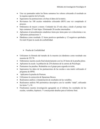 Métodos de Investigación Psicológica III
• Una vez puntuados todos los Ítems sumamos los valores colocando el resultado en
la esquina superior de la Escala.
• Ingresamos las puntuaciones a la base d datos de la matriz.
• Revisamos las 100 escalas rotándolas colocando (REV) una vez completado el
proceso.
• Ordenamos de mayor a menor. Contando las 25 más altas y desde el puntaje más
bajo contamos 25 más bajas. Eliminando 20 escalas intermedias.
• Aplicamos el procedimiento estadístico ítems pos ítems para ver si discrimina o no.
Aplicamos puntuaciones T.
• Dándonos como resultado 12 ítems positivos aprobados y 12 negativos aprobados.
En total 24 para la escala de confiabilidad.
 Prueba de Confiabilidad
• Utilizamos la fórmula del tamaño de la muestra (n) dándonos como resultado una
muestra de 253.78.
• Elaboramos nuestra escala final aleatoriamente con los 24 ítems de la prueba piloto.
• Aplicamos la escala la población de 254 alumnos de la carrera de Psicología.
• Puntuamos las pruebas. Rotándolas en el grupo para segunda revisión.
• Ingresamos los datos de las puntuaciones de las escalas a una matriz utilizando el
programa de SPSS.
• Aplicamos la prueba de Pearson.
• Utilizamos la corrección de Spearman Brown.
• Realizamos análisis e interpretación de resultados de las variables.
• Realizamos análisis NO perimétrico descriptivo con la variable “edad”, utilizando
los ítems 7 y 10.
• Finalizamos nuestra investigación agregando en el informe los resultados de las
escalas, variables, hipótesis. Y concluyendo detalles para el informe final.
21
 