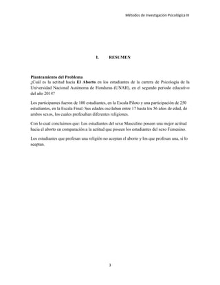 Métodos de Investigación Psicológica III
I. RESUMEN
Planteamiento del Problema
¿Cuál es la actitud hacia El Aborto en los estudiantes de la carrera de Psicología de la
Universidad Nacional Autónoma de Honduras (UNAH), en el segundo periodo educativo
del año 2014?
Los participantes fueron de 100 estudiantes, en la Escala Piloto y una participación de 250
estudiantes, en la Escala Final. Sus edades oscilaban entre 17 hasta los 56 años de edad, de
ambos sexos, los cuales profesaban diferentes religiones.
Con lo cual concluimos que: Los estudiantes del sexo Masculino poseen una mejor actitud
hacia el aborto en comparación a la actitud que poseen los estudiantes del sexo Femenino.
Los estudiantes que profesan una religión no aceptan el aborto y los que profesan una, si lo
aceptan.
3
 