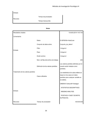 Métodos de Investigación Psicológica III
Sintaxis
Recursos
Tiempo de procesador
Tiempo transcurrido
Notas
Resultados creados 13-AUG-2014 14:51:49
Comentarios
Entrada
Datos D:SPSSSin título2.sav
Conjunto de datos activo Conjunto_de_datos1
Filtro <ninguno>
Peso <ninguno>
Dividir archivo <ninguno>
Núm. de filas del archivo de trabajo 254
Tratamiento de los valores perdidos
Definición de los valores perdidos
Los valores perdidos definidos por el
usuario serán tratados como
perdidos.
Casos utilizados
Los estadísticos de cada análisis se
basan en los casos sin datos
perdidos para cualquier variable en
el análisis.
Sintaxis
ONEWAY Actitud BY Edadgp3
/STATISTICS DESCRIPTIVES
/MISSING ANALYSIS
/POSTHOC=TUKEY SCHEFFE
ALPHA(0.05).
Recursos Tiempo de procesador 00:00:00.08
34
 