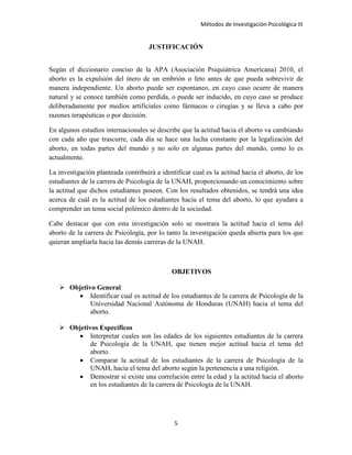 Métodos de Investigación Psicológica III
JUSTIFICACIÓN
Según el diccionario conciso de la APA (Asociación Psiquiátrica Americana) 2010, el
aborto es la expulsión del útero de un embrión o feto antes de que pueda sobrevivir de
manera independiente. Un aborto puede ser espontaneo, en cuyo caso ocurre de manera
natural y se conoce también como perdida, o puede ser inducido, en cuyo caso se produce
deliberadamente por medios artificiales como fármacos o cirugías y se lleva a cabo por
razones terapéuticas o por decisión.
En algunos estudios internacionales se describe que la actitud hacia el aborto va cambiando
con cada año que trascurre, cada día se hace una lucha constante por la legalización del
aborto, en todas partes del mundo y no solo en algunas partes del mundo, como lo es
actualmente.
La investigación planteada contribuirá a identificar cual es la actitud hacia el aborto, de los
estudiantes de la carrera de Psicología de la UNAH, proporcionando un conocimiento sobre
la actitud que dichos estudiantes poseen. Con los resultados obtenidos, se tendrá una idea
acerca de cuál es la actitud de los estudiantes hacia el tema del aborto, lo que ayudara a
comprender un tema social polémico dentro de la sociedad.
Cabe destacar que con esta investigación solo se mostrara la actitud hacia el tema del
aborto de la carrera de Psicología, por lo tanto la investigación queda abierta para los que
quieran ampliarla hacia las demás carreras de la UNAH.
OBJETIVOS
 Objetivo General
• Identificar cual es actitud de los estudiantes de la carrera de Psicología de la
Universidad Nacional Autónoma de Honduras (UNAH) hacia el tema del
aborto.
 Objetivos Específicos
• Interpretar cuales son las edades de los siguientes estudiantes de la carrera
de Psicología de la UNAH, que tienen mejor actitud hacia el tema del
aborto.
• Comparar la actitud de los estudiantes de la carrera de Psicología de la
UNAH, hacia el tema del aborto según la pertenencia a una religión.
• Demostrar si existe una correlación entre la edad y la actitud hacia el aborto
en los estudiantes de la carrera de Psicología de la UNAH.
5
 