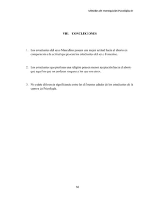 Métodos de Investigación Psicológica III
VIII. CONCLUCIONES
1. Los estudiantes del sexo Masculino poseen una mejor actitud hacia el aborto en
comparación a la actitud que poseen los estudiantes del sexo Femenino.
2. Los estudiantes que profesan una religión poseen menor aceptación hacia el aborto
que aquellos que no profesan ninguna y los que son ateos.
3. No existe diferencia significancia entre las diferentes edades de los estudiantes de la
carrera de Psicología.
50
 