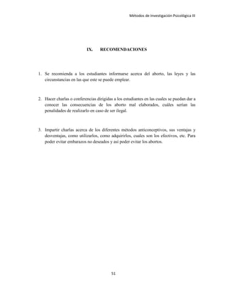 Métodos de Investigación Psicológica III
IX. RECOMENDACIONES
1. Se recomienda a los estudiantes informarse acerca del aborto, las leyes y las
circunstancias en las que este se puede emplear.
2. Hacer charlas o conferencias dirigidas a los estudiantes en las cuales se puedan dar a
conocer las consecuencias de los aborto mal elaborados, cuáles serían las
penalidades de realizarlo en caso de ser ilegal.
3. Impartir charlas acerca de los diferentes métodos anticonceptivos, sus ventajas y
desventajas, como utilizarlos, como adquirirlos, cuales son los efectivos, etc. Para
poder evitar embarazos no deseados y así poder evitar los abortos.
51
 