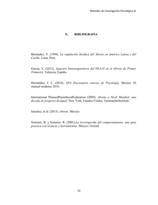 Métodos de Investigación Psicológica III
X. BIBLIOGRAFIA
Bermúdez, V. (1998). La regulación Jurídica del Aborto en América Latina y del
Caribe. Lima, Perú.
Garcia, V. (2012). Aspectos Inmunogeneticos del HLA-G en el Aborto de Primer
Trimestre. Valencia, España.
Hernández, J. L. (2010). APA Diccionario conciso de Psicología. México: El
manual moderno 2010.
International PlannedParenthoodFederation (2009). Aborto a Nivel Mundial, una
decada de progreso desigual. New York, Estados Unidos: GuttmacherInstitute.
Sanchez, et al. (2013). Aborto. México.
Sommer, B. y Sommer, R. (2001).La investigación del comportamiento, una guia
practica con técnicas y herramientas. México: Oxford.
52
 