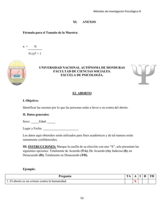 Métodos de Investigación Psicológica III
XI. ANEXOS
Fórmula para el Tamaño de la Muestra:
n = N
N (e)² + 1
UNIVERSIDAD NACIONAL AUTÓNOMA DE HONDURAS
FACULTAD DE CIENCIAS SOCIALES.
ESCUELA DE PSICOLOGÍA.
EL ABORTO
I. Objetivo:
Identificar las razones por lo que las personas están a favor o en contra del aborto.
II. Datos generales:
Sexo: _____Edad: _____
Lugar y Fecha: ______________________
Los datos aquí obtenidos serán utilizados para fines académicos y de tal manera serán
sumamente confidenciales.
III. INSTRUCCIONES: Marque la casilla de su elección con una “X”, sele presentan las
siguientes opciones: Totalmente de Acuerdo (TA); De Acuerdo (A); Indeciso (I); en
Desacuerdo (D); Totalmente en Desacuerdo (TD).
Ejemplo:
Pregunta TA A I D TD
1. El aborto es un crimen contra la humanidad. X
53
 
