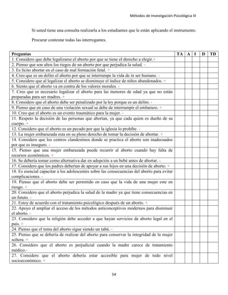 Métodos de Investigación Psicológica III
Si usted tiene una consulta realizarla a los estudiantes que le están aplicando el instrumento.
Procurar contestar todas las interrogantes.
Preguntas TA A I D TD
1. Considero que debe legalizarse el aborto por que se tiene el derecho a elegir.+
2. Pienso que son altos los riegos de un aborto por que perjudica la salud. -
3. Es lícito abortar en el caso de mal formación fetal. +
4. Creo que es un delito el aborto por que se interrumpe la vida de in ser humano. -
5. Considero que al legalizar el aborto se disminuye el índice de niños abandonados. +
6. Siento que el aborto va en contra de los valores morales. -
7. Creo que es necesario legalizar el aborto para las menores de edad ya que no están
preparadas para ser madres. +
8. Considero que el aborto debe ser penalizado por la ley porque es un delito. -
9. Pienso que en caso de una violación sexual se debe de interrumpir el embarazo. +
10. Creo que el aborto es un evento traumático para la mujer. -
11. Respeto la decisión de las personas que abortan, ya que cada quien es dueño de su
cuerpo. +
12. Considero que el aborto es un pecado por que la iglesia lo prohíbe. -
13. La mujer embarazada esta en su pleno derecho de tomar la decisión de abortar. +
14. Considero que los centros clandestinos donde se practica el aborto son inadecuados
por que es inseguro. -
15. Pienso que una mujer embarazada puede recurrir al aborto cuando hay falta de
recursos económicos. +
16. Se debería tomar como alternativa dar en adopción a un bebé antes de abortar. -
17. Considero que los padres deberían de apoyar a sus hijos en una decisión de aborto. +
18. Es esencial capacitar a los adolescentes sobre las consecuencias del aborto para evitar
complicaciones. -
19. Pienso que el aborto debe ser permitido en caso que la vida de una mujer este en
riesgo. +
20. Considero que el aborto perjudica la salud de la madre ya que tiene consecuencias en
un fututo. -
21. Estoy de acuerdo con el tratamiento psicológico después de un aborto. +
22. Apoyo el ampliar el acceso de los métodos anticonceptivos modernos para disminuir
el aborto. -
23. Considero que la religión debe acceder a que hayan servicios de aborto legal en el
país. +
24. Pienso que el tema del aborto sigue siendo un tabú. -
25. Pienso que se debería de realizar del aborto para conservar la integridad de la mujer
soltera. +
26. Considero que el aborto es perjudicial cuando la madre carece de tratamiento
médico.-
27. Considero que el aborto debería estar accesible para mujer de todo nivel
socioeconómico. +
54
 