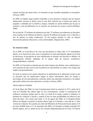 Métodos de Investigación Psicológica III
número de hijos que desea tener y el momento en que considere apropiada su concepción.
(Alvarez, 2009)
En 2009, en España según estudios realizados a nivel nacional se destacó que las mujeres
adolescentes recurren al aborto como la más fácil solución por el hecho que temen ser
juzgadas o señaladas por su familia y amigos, tomando en cuenta también que las que se
someten a este procedimiento en su mayoría son personas de escasos recursos.(Polanco,
2008)
De un total de 175 millones de embarazos por año, 75 millones son embarazos no deseados;
estos resultan en 45 millones de abortos y más de 30 millones de nacidos vivos. Cada año, a
raíz de abortos en malas condiciones, 70 mil mujeres pierden la vida; un número
desconocido padecen infecciones y otras enfermedades. (Organization, 2001)
En America Latina
En el 2008, en Costa Rica se ha visto una prevalencia en niñas entre 11-15 realizándose
aborto, en la mayoría de estos casos el progenitor no tiene participación alguna en la toma
de decisiones, la percepción de estos adolescentes al afrontar esta decisión es debido a la
desintegración familiar, abandono de la pareja, falta de recursos económicos,
irresponsabilidad y violación.
En 2009, en Venezuela se reportan que de cuatro mujeres que abortan, una es adolescente y
en la mayoría de estos casos existe la pobreza de conocimiento en cuanto a los riesgos que
implica este procedimiento.
Se tomó en cuenta en los centros educativos la importancia de la educación sexual ya que
es necesario que los adolescentes tengan la mayor información sobre los riesgos y
desventajas de este procedimiento, asimismo darles una adecuada orientación a los padres
para poder realizar una sana educación a sus hijos. (Cartaza, 2009)
Aborto legal en Colombia
El 10 de Mayo del 2006, la Corte Constitucional emitió la sentencia C-355 a partir de la
cual en Colombia hay aborto legal en tres circunstancias: cuando la continuación del
embarazo constituye peligro para la vida o la salud de la mujer, cuando el embarazo es
producto de violación o incesto y cuando el feto no tiene posibilidades de sobrevivir por
fuera del útero. Tres meses más tarde, el 23 de agosto del 2006, en el Hospital Simón
Bolívar de Bogotá se practicó el primer aborto legal en Colombia, a una niña de 11 años
víctima de violación. De acuerdo con cifras del Ministerio de Protección Social, desde el 10
de mayo de2006 hasta el 31 de diciembre del 2009, en Colombia se habían realizado 623
abortos legales, esto es, dentro de las tres causales despenalizadas por la Corte; 219 fueron
7
 