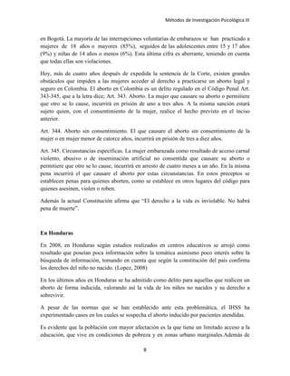 Métodos de Investigación Psicológica III
en Bogotá. La mayoría de las interrupciones voluntarias de embarazos se han practicado a
mujeres de 18 años o mayores (85%), seguidos de las adolescentes entre 15 y 17 años
(9%) y niñas de 14 años o menos (6%). Esta última cifra es aberrante, teniendo en cuenta
que todas ellas son violaciones.
Hoy, más de cuatro años después de expedida la sentencia de la Corte, existen grandes
obstáculos que impiden a las mujeres acceder al derecho a practicarse un aborto legal y
seguro en Colombia. El aborto en Colombia es un delito regulado en el Código Penal Art.
343-345, que a la letra dice; Art. 343. Aborto. La mujer que causare su aborto o permitiere
que otro se lo cause, incurrirá en prisión de uno a tres años. A la misma sanción estará
sujeto quien, con el consentimiento de la mujer, realice el hecho previsto en el inciso
anterior.
Art. 344. Aborto sin consentimiento. El que causare el aborto sin consentimiento de la
mujer o en mujer menor de catorce años, incurrirá en prisión de tres a diez años.
Art. 345. Circunstancias específicas. La mujer embarazada como resultado de acceso carnal
violento, abusivo o de inseminación artificial no consentida que causare su aborto o
permitiere que otro se lo cause, incurrirá en arresto de cuatro meses a un año. En la misma
pena incurrirá el que causare el aborto por estas circunstancias. En estos preceptos se
establecen penas para quienes aborten, como se establece en otros lugares del código para
quienes asesinen, violen o roben.
Además la actual Constitución afirma que “El derecho a la vida es inviolable. No habrá
pena de muerte”.
En Honduras
En 2008, en Honduras según estudios realizados en centros educativos se arrojó como
resultado que poseían poca información sobre la temática asimismo poco interés sobre la
búsqueda de información, tomando en cuenta que según la constitución del país confirma
los derechos del niño no nacido. (Lopez, 2008)
En los últimos años en Honduras se ha admitido como delito para aquellas que realicen un
aborto de forma inducida, valorando así la vida de los niños no nacidos y su derecho a
sobrevivir.
A pesar de las normas que se han establecido ante esta problemática, el IHSS ha
experimentado casos en los cuales se sospecha el aborto inducido por pacientes atendidas.
Es evidente que la población con mayor afectación es la que tiene un limitado acceso a la
educación, que vive en condiciones de pobreza y en zonas urbano marginales.Además de
8
 
