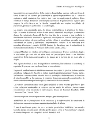 Métodos de Investigación Psicológica III
las condiciones socioeconómicas de las mujeres, la calidad de atención en los servicios de
salud, es otro de los factores que contribuyen a agravar la problemática de la salud de
mujeres en edad productiva. Las mujeres que viven en condiciones de pobreza, deben
combinar el trabajo doméstico, con múltiples actividades de generación de ingresos para
asegurar la sobrevivencia de la familia, posponiendo sus propias necesidades de
prevención, promoción y atención a su salud integral.
Las mujeres son consideradas como las únicas responsables de la crianza de los hijos e
hijas. Se espera de ellas que actúen de una manera totalmente autodirigida y competente
durante las veinticuatro horas del día, los siete días de la semana, y esta conducta es
considerada “lo natural”.También se espera que esta disposición “natural” exista previo al
nacimiento, e incluso a la concepción de los hijos e hijas: la vocación de ser madre ha sido
considerada un deseo y sentimiento inherentemente “natural” a la feminidad bien
entendida. (Contreras, Leonardo. COEM: Ruptura del Paradigma para la reducción de la
mortalidad materna.Fondo de Población de Naciones Unidas. 2002.)
Margaret Mead en sus estudios antropológicos comparados de diversas sociedades, llegó a
la conclusión que cada una de ellas tiene sus preconceptos frente a las funciones
procreativas de la mujer, preconceptos a los cuales, en la mayoría de los casos, ella se
adapta.
Para algunos hombres, el acto de engendrar es importante para confirmar su virilidad y su
capacidad de procrear, una confirmación de su masculinidad.
En general, muchos hombres consideran como más importante el ejercicio de la sexualidad
genital que cualquier otra función; la cultura machista centroamericana privilegia e incita a
los hombres a tener relaciones sexuales precoces y múltiples, desincentivando la formación
de vínculos estables y favoreciendo la colección de parejas ocasionales, concibiendo a la
sexualidad como una urgencia biológica o connatural difícil de controlar.
Los varones centroamericanos tienen gran reticencia a tomar medidas preventivas para
evitar embarazos no deseados, se oponen a que sus parejas los utilicen y tienen escasos
conocimientos sobre sexualidad y reproducción. Citado en Badinter, Elizabeth. 1983.
Lámour en Plus. Livre de Poche
En la investigación realizada por Javier Rodríguez, precisa lo siguiente:
Hondureños en su participación en la sexualidad y la reproducción: la sexualidad es
sinónimo de mantener relaciones sexuales desvinculadas de afecto.
El uso de medidas de protección no es aceptable pues indican infidelidad; las actitudes
hacia las parejas sexuales están influidas por los juicios sobre la “honorabilidad” asignada
de manera imaginaria a la compañera sexual, decente o fácil.
9
 