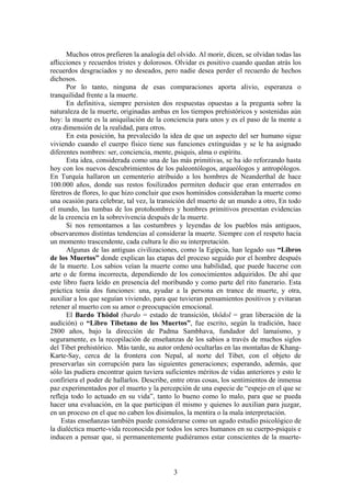 Muchos otros prefieren la analogía del olvido. Al morir, dicen, se olvidan todas las
aflicciones y recuerdos tristes y dolorosos. Olvidar es positivo cuando quedan atrás los
recuerdos desgraciados y no deseados, pero nadie desea perder el recuerdo de hechos
dichosos.
      Por lo tanto, ninguna de esas comparaciones aporta alivio, esperanza o
tranquilidad frente a la muerte.
      En definitiva, siempre persisten dos respuestas opuestas a la pregunta sobre la
naturaleza de la muerte, originadas ambas en los tiempos prehistóricos y sostenidas aún
hoy: la muerte es la aniquilación de la conciencia para unos y es el paso de la mente a
otra dimensión de la realidad, para otros.
      En esta posición, ha prevalecido la idea de que un aspecto del ser humano sigue
viviendo cuando el cuerpo físico tiene sus funciones extinguidas y se le ha asignado
diferentes nombres: ser, conciencia, mente, psiquis, alma o espíritu.
      Esta idea, considerada como una de las más primitivas, se ha ido reforzando hasta
hoy con los nuevos descubrimientos de los paleontólogos, arqueólogos y antropólogos.
En Turquía hallaron un cementerio atribuido a los hombres de Neanderthal de hace
100.000 años, donde sus restos fosilizados permiten deducir que eran enterrados en
féretros de flores, lo que hizo concluir que esos homínidos consideraban la muerte como
una ocasión para celebrar, tal vez, la transición del muerto de un mundo a otro, En todo
el mundo, las tumbas de los protohombres y hombres primitivos presentan evidencias
de la creencia en la sobrevivencia después de la muerte.
      Si nos remontamos a las costumbres y leyendas de los pueblos más antiguos,
observaremos distintas tendencias al considerar la muerte. Siempre con el respeto hacia
un momento trascendente, cada cultura le dio su interpretación.
      Algunas de las antiguas civilizaciones, como la Egipcia, han legado sus “Libros
de los Muertos” donde explican las etapas del proceso seguido por el hombre después
de la muerte. Los sabios veían la muerte como una habilidad, que puede hacerse con
arte o de forma incorrecta, dependiendo de los conocimientos adquiridos. De ahí que
este libro fuera leído en presencia del moribundo y como parte del rito funerario. Esta
práctica tenía dos funciones: una, ayudar a la persona en trance de muerte, y otra,
auxiliar a los que seguían viviendo, para que tuvieran pensamientos positivos y evitaran
retener al muerto con su amor o preocupación emocional.
      El Bardo Thödol (bardo = estado de transición, thödol = gran liberación de la
audición) o “Libro Tibetano de los Muertos”, fue escrito, según la tradición, hace
2800 años, bajo la dirección de Padma Sambhava, fundador del lamaísmo, y
seguramente, es la recopilación de enseñanzas de los sabios a través de muchos siglos
del Tibet prehistórico. Más tarde, su autor ordenó ocultarlas en las montañas de Khang-
Karte-Say, cerca de la frontera con Nepal, al norte del Tibet, con el objeto de
preservarlas sin corrupción para las siguientes generaciones; esperando, además, que
sólo las pudiera encontrar quien tuviera suficientes méritos de vidas anteriores y esto le
confiriera el poder de hallarlos. Describe, entre otras cosas, los sentimientos de inmensa
paz experimentados por el muerto y la percepción de una especie de “espejo en el que se
refleja todo lo actuado en su vida”, tanto lo bueno como lo malo, para que se pueda
hacer una evaluación, en la que participan él mismo y quienes lo auxilian para juzgar,
en un proceso en el que no caben los disimulos, la mentira o la mala interpretación.
    Estas enseñanzas también puede considerarse como un agudo estudio psicológico de
la dialéctica muerte-vida reconocida por todos los seres humanos en su cuerpo-psiquis e
inducen a pensar que, si permanentemente pudiéramos estar conscientes de la muerte-



                                            3
 