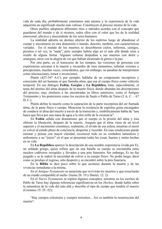 vida de cada día, probablemente estaríamos más atentos y la experiencia de la vida
adquiriría un significado mucho más valioso. Constituyen el proceso mismo de la vida.
      Otros pueblos adoptaron diferentes ritos o métodos acordes con el concepto que
guardaran del mundo y de sí mismos, todos ellos con el valor que les da la realidad
emocional, afectiva y trascendente de los seres humanos.
      La totalidad admitía un destino ulterior de los espíritus luego de abandonar el
cuerpo y encontrarse en otra dimensión o mundo, descrito, también, con características
variadas. En el mundo de los muertos se describieron cielos, infiernos, castigos,
premios o tal vez, la “nada”, pero siempre habría algo en el más allá donde irían a
residir de alguna forma. Algunas culturas despedían a sus muertos con dolor y
amargura, otros con la alegría de ver que habían alcanzado la gloria o la paz.
      Por otra parte, en el transcurso de los tiempos, las versiones de personas con
experiencias cercanas a la muerte y recuerdos de esos momentos, referían visiones y
percepciones, muchas veces, coincidentes, que sin embargo, no pasaban de interpretarse
como alucinaciones, temor o invenciones.
      Platón (427-347 A.C), por ejemplo, hablaba de un componente incorpóreo y
consciente del ser humano al que llamaba alma, que usa al cuerpo físico como vehículo
temporal. En sus diálogos Fedón, Gorgias y La República, trata, especialmente, el
tema del destino del alma después de la muerte física, donde abundan las descripciones
del proceso, muy similares a las encontradas en libros anteriores, como el Antiguo
Testamento y los posteriores como los escritos de Saulo o Pablo de Tarso (2 A. C. – 67
D. C.).
      Platón define la muerte como la separación de la parte incorpórea del ser llamada
alma, de la parte física o cuerpo. Menciona la existencia de espíritus guías encargados
de conducir al alma del muerto a través de la transición y, simbólicamente habla de “una
barca que lleva por una masa de agua a la otra orilla de la existencia”.
      En Fedón señala con dramatismo que el cuerpo es la prisión del alma y ésta
obtiene la liberación, después de la muerte. Asegura que el alma viene de un nivel
superior y el nacimiento constituye, realmente, el olvido de esa esfera, mientras el morir
es volver al estado pleno de conciencia, despertar y recordar. En esas condiciones puede
razonar y pensar con mayor claridad; reconocer todo en su verdadera naturaleza y
enfrentarse a un “juicio” en el que se presentan todas las cosas, buenas y malas hechas
en su vida.
      En La República aparece la descripción de una notable experiencia vivida por Er,
un soldado griego, quien refiere que en una batalla su cuerpo se encontraba entre
muchos cadáveres recogidos y llevados a una pira funeraria. Sin embargo, Er no fue
juzgado y se le indicó la necesidad de volver a su cuerpo físico. No podía luego, decir
como se produjo el regreso, sólo despertó y se encontró sobre la pira funeraria.
      En la Biblia se dice poco sobre lo que acontece durante la muerte y de las
vivencias inmediatas a la misma.
      En el Antiguo Testamento se menciona que revivirán los muertos y que resucitarán
de un estado comparable al sueño. (Isaías 26: 19 y Daniel, 12: 2).
      En el Nuevo Testamento se repiten algunos conceptos, mientras en los escritos de
Pablo de Tarso hay algunas referencias significativas en los Hechos, donde habla sobre
la naturaleza de la vida del más allá y describe el tipo de cuerpo que tendría el muerto
(Corintios 15: 35 -52):

     “Hay cuerpos celestiales y cuerpos terrestres... Así es también la resurrección del
muerto”.



                                            4
 