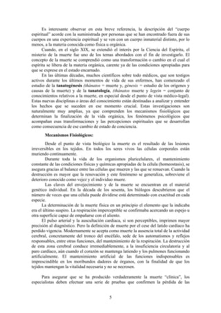 Es interesante observar en esta breve referencia, la descripción del “cuerpo
espiritual” acorde con la suministrada por personas que se han encontrado fuera de sus
cuerpos en una experiencia espiritual y se ven con un cuerpo inmaterial distinto, por lo
menos, a la materia conocida como física u orgánica.
      Cuando, en el siglo XIX, se extendió el interés por la Ciencia del Espíritu, el
misterio de la muerte fue uno de los temas abordados con el fin de investigarlo. El
concepto de la muerte se comprendió como una transformación o cambio en el cual el
espíritu se libera de la materia orgánica, carente ya de las condiciones apropiadas para
que se exprese en el estado encarnado.
      En las últimas décadas, muchos científicos sobre todo médicos, que son testigos
activos durante los últimos momentos de vida de sus enfermos, han comenzado el
estudio de la tanatogénesis (thánatos = muerte y, génesis = estudio de los orígenes y
causas de la muerte) y de la tanatología, (thánatos muerte y legein = conjunto de
conocimientos relativos a la muerte, en especial desde el punto de vista médico-legal).
Estas nuevas disciplinas o áreas del conocimiento están destinadas a analizar y entender
los hechos que se suceden en ese momento crucial. Estas investigaciones son
naturalmente muy amplias, ya que comprenden los mecanismos fisiológicos que
determinan la finalización de la vida orgánica, los fenómenos psicológicos que
acompañan esas transformaciones y las percepciones espirituales que se desarrollan
como consecuencia de ese cambio de estado de conciencia.
       Mecanismos Fisiológicos:
         Desde el punto de vista biológico la muerte es el resultado de las lesiones
irreversibles en los tejidos. En todos los seres vivos las células corporales están
muriendo continuamente.
         Durante toda la vida de los organismos pluricelulares, el mantenimiento
constante de las condiciones físicas y químicas apropiadas de la célula (homeostasis), se
asegura gracias al balance entre las células que mueren y las que se renuevan. Cuando la
destrucción es mayor que la renovación y este fenómeno se generaliza, sobreviene el
deterioro conocido como vejez y el individuo muere.
         Las claves del envejecimiento y de la muerte se encuentran en el material
genético individual. En la década de los sesenta, los biólogos descubrieron que el
número de veces que una célula puede dividirse está determinado con exactitud en cada
especie.
       La determinación de la muerte física en un principio el elemento que la indicaba
era el último suspiro. La respiración imperceptible se confirmaba acercando un espejo u
otra superficie capaz de empañarse con el aliento.
       El pulso arterial y la auscultación cardiaca, si son perceptibles, imprimen mayor
precisión al diagnóstico. Pero la definición de muerte por el cese del latido cardíaco ha
perdido vigencia. Modernamente se acepta como muerte la ausencia total de la actividad
cerebral, concretamente del tronco del encéfalo, sede de los automatismos y reflejos
responsables, entre otras funciones, del mantenimiento de la respiración. La destrucción
de esta zona cerebral conduce irremediablemente, a la insuficiencia circulatoria y al
paro cardíaco, aún cuando el corazón se mantenga latiendo y los pulmones funcionando
artificialmente. El mantenimiento artificial de las funciones indispensables es
imprescindible en los moribundos dadores de órganos, con la finalidad de que los
tejidos mantengan la vitalidad necesaria y no se necrosen.

     Para asegurar que se ha producido verdaderamente la muerte “clínica”, los
especialistas deben efectuar una serie de pruebas que confirmen la pérdida de las


                                           5
 