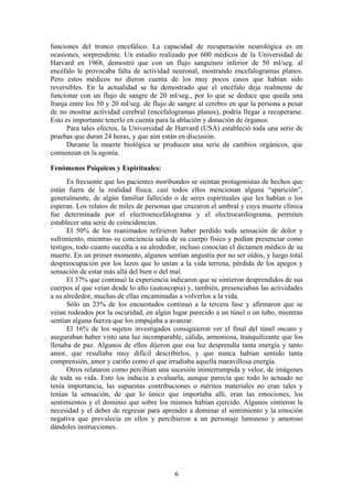 funciones del tronco encefálico. La capacidad de recuperación neurológica es en
ocasiones, sorprendente. Un estudio realizado por 600 médicos de la Universidad de
Harvard en 1968, demostró que con un flujo sanguíneo inferior de 50 ml/seg. al
encéfalo le provocaba falta de actividad neuronal, mostrando encefalogramas planos.
Pero estos médicos no dieron cuenta de los muy pocos casos que habían sido
reversibles. En la actualidad se ha demostrado que el encéfalo deja realmente de
funcionar con un flujo de sangre de 20 ml/seg., por lo que se deduce que queda una
franja entre los 50 y 20 ml/seg. de flujo de sangre al cerebro en que la persona a pesar
de no mostrar actividad cerebral (encefalogramas planos), podría llegar a recuperarse.
Esto es importante tenerlo en cuenta para la ablación y donación de órganos.
      Para tales efectos, la Universidad de Harvard (USA) estableció toda una serie de
pruebas que duran 24 horas, y que aún están en discusión.
      Durante la muerte biológica se producen una serie de cambios orgánicos, que
comienzan en la agonía.

Fenómenos Psíquicos y Espirituales:
      Es frecuente que los pacientes moribundos se sientan protagonistas de hechos que
están fuera de la realidad física; casi todos ellos mencionan alguna “aparición”,
generalmente, de algún familiar fallecido o de seres espirituales que les hablan o los
esperan. Los relatos de miles de personas que cruzaron el umbral y cuya muerte clínica
fue determinada por el electroencefalograma y el electrocardiograma, permiten
establecer una serie de coincidencias.
      El 50% de los reanimados refirieron haber perdido toda sensación de dolor y
sufrimiento, mientras su conciencia salía de su cuerpo físico y podían presenciar como
testigos, todo cuanto sucedía a su alrededor, incluso conocían el dictamen médico de su
muerte. En un primer momento, algunos sentían angustia por no ser oídos, y luego total
despreocupación por los lazos que lo unían a la vida terrena, pérdida de los apegos y
sensación de estar más allá del bien o del mal.
      El 37% que continuó la experiencia indicaron que se sintieron desprendidos de sus
cuerpos al que veían desde lo alto (autoscopia) y, también, presenciaban las actividades
a su alrededor, muchas de ellas encaminadas a volverlos a la vida.
      Sólo un 23% de los encuestados continuó a la tercera fase y afirmaron que se
veían rodeados por la oscuridad, en algún lugar parecido a un túnel o un tubo, mientras
sentían alguna fuerza que los empujaba a avanzar.
      El 16% de los sujetos investigados consiguieron ver el final del túnel oscuro y
aseguraban haber visto una luz incomparable, cálida, armoniosa, tranquilizante que los
llenaba de paz. Algunos de ellos dijeron que esa luz desprendía tanta energía y tanto
amor, que resultaba muy difícil describirlos, y que nunca habían sentido tanta
comprensión, amor y cariño como el que irradiaba aquella maravillosa energía.
      Otros relataron como percibían una sucesión ininterrumpida y veloz, de imágenes
de toda su vida. Esto los inducía a evaluarla, aunque parecía que todo lo actuado no
tenía importancia, las supuestas contribuciones o méritos materiales no eran tales y
tenían la sensación, de que lo único que importaba allí, eran las emociones, los
sentimientos y el dominio que sobre los mismos habían ejercido. Algunos sintieron la
necesidad y el deber de regresar para aprender a dominar el sentimiento y la emoción
negativa que prevalecía en ellos y percibieron a un personaje luminoso y amoroso
dándoles instrucciones.




                                           6
 