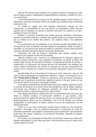 Sólo un 10% sintieron que rozaban la luz o podían comenzar a sumergirse en ella,
pero de alguna manera, comprendían la imposibilidad de continuar y el deber de volver
a su cuerpo físico.
      La totalidad manifestó que el regreso no fue agradable porque volvían al dolor y al
sufrimiento, sintiendo al principio rechazo por aquellos que impidieron que encontraran
totalmente la luz.
      Es notable el cambio que estas personas demostraron después de esas
experiencias; su personalidad se hizo más abierta, se preocuparon mucho más por
aquellos que los rodeaban, su carácter se dulcificó, advirtieron un cambio en su vida y
perdieron el temor a la muerte.
     También es necesario mencionar que muchas personas declaradas clínicamente
muertas no recuerdan nada de lo ocurrido, pero quedan huellas, en la mayoría de ellas,
que se reflejan en un cambio del carácter y de conducta frente a los problemas
cotidianos.
      Los profesionales que los atendieron en ese momento quedan sorprendidos por la
descripción de todos los detalles ocurridos durante la reanimación, desde los gestos y
maniobras, la conversación del equipo de médicos y enfermeras, hasta la observación de
elementos ubicados fuera del campo de observación del paciente.
      Numerosas han sido las hipótesis formuladas para intentar explicar estos
fenómenos; pero ninguna de ellas ha sido probada.
      Algunos atribuyen estas vivencias a la administración de fármacos capaces de
producir estados alucinatorios; otros, adjudican el fenómeno a la última sensación del
cerebro luego del cese de suministro de oxígeno o al aumento del dióxido de carbono; o
simplemente a la disyunción del sistema nervioso del moribundo. Sin embargo, hay
ciertos estudios preliminares que revelan la presencia de una alta concentración de
oxígeno en los exámenes de la sangre de los pacientes reanimados, luego de la muerte
clínica.
      Kenneth Ring, de la Universidad de Connecticut, USA, entrevistó a más de 100
sobrevivientes protagonistas de experiencias similares y expuso su investigación en su
libro “Senda hacia el Omega”. Explica los fenómenos como un proceso neurológico
asociado con la experiencia esencial que significa la muerte y dice que “puede ser una
reacción del cerebro al acercarse el momento terminal”.
      El psicólogo norteamericano Ronald Siegel afirmó que cuando el organismo siente
la cercanía del momento de la muerte libera una cantidad muy alta de drogas sinápticas
provocando una sobredosis de endógenos naturales, los cuales determinan una
sensación de euforia, explicada luego por los sobrevivientes.
      Para algunos psicólogos la explicación está en la perturbación del consciente que
falsea la realidad, mientras el inconsciente embellece lo que percibe, como
consecuencia de la soledad del enfermo cercano a la muerte que teme. Esta teoría de la
despersonalización afirma que los moribundos, con el fin de afrontar una realidad
desagradable: la enfermedad y la muerte, utilizan el recurso de reemplazarla con una
fantasía placentera.
      Como se ve, son todas conclusiones sacadas desde el punto de vista meramente
funcional y fisiológico, pero no satisfacen plenamente la explicación de todos los
fenómenos producidos; por ejemplo, la descripción que por autoscopia o por percepción
desde fuera del cuerpo, evidencian el conocimiento de detalles, imposible de adquirir
por la imaginación.
      Por su parte, una representación importante de científicos sustenta una explicación
llamada trascendental, la cual indica que estas vivencias predicen lo que le espera al ser
humano después de morir.


                                            7
 