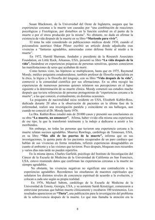 Susan Blackmore, de la Universidad del Oeste de Inglaterra, asegura que las
experiencias cercanas a la muerte son causadas por “una combinación de reacciones
psicológicas y Fisiológicas, por disturbios en la función cerebral en el punto de la
muerte o por el stress producido por la misma”. No obstante, no duda en afirmar la
existencia de vida después de la muerte en su libro “Muriendo para vivir”.
       El tema ha sido considerado en publicaciones médicas desde 1930, cuando el
psicoanalista austríaco Oskar Pfister escribió un artículo donde adjudicaba esas
vivencias a “fantasías agradables, autocreadas como defensa frente al miedo a la
muerte”.
       En 1972, Harold Sherman, fundador y presidente de la Research Associates
Foundation, en Little Rock, Arkansas, USA, presentó su libro “La vida después de la
vida”, basándose en experiencias psíquicas de personas sensitivas, quienes conocieron
las manifestaciones de seres que acababan de morir.
       Como hemos visto, las hipótesis se multiplicaron, hasta que en 1975, Raymond
Moody, médico psiquiatra estadounidense, también profesor de filosofía especialista en
la ética, la lógica y la filosofía del lenguaje, con su libro “Vida después de la vida”,
conmovió a la comunidad científica por sus afirmaciones. En su obra recogió las
experiencias de numerosas personas quienes relataron sus percepciones en el lapso
siguiente a la determinación de su muerte clínica. Moody comenzó sus estudios mucho
después que tuviera referencias de personas protagonistas de “experiencias cercana a la
muerte”, a las que conoció, eventualmente, en distintas ocasiones.
       La psiquiatra de nacionalidad suiza residente en USA, Elizabeth Kubler-Ross,
dedicada durante 20 años a la observación de pacientes en la última fase de la
enfermedad, realizó una investigación paralela y coincidente en sus hallazgos, aun
cuando no conoció al Dr. Moody hasta 1976.
      La Dra. Kubler-Ross estudió más de 20.000 casos y presentó sus conclusiones en
su obra “La muerte, un amanecer”. Afirma, haber vivido ella misma una experiencia
de ese tipo, la que la transformó totalmente y la indujo a dedicarse a asistir a los
moribundos.
      Sin embargo, no todas las personas que tuvieron una experiencia cercana a la
muerte relatan sucesos agradables. Maurice Rawlings, cardiólogo de Tennessee, USA,
en su libro “Más allá de las puertas de la muerte”, informa que en sus
investigaciones, la quinta parte de los pacientes recuperados de un paro cardíaco que
hablan de sus vivencias en forma inmediata, refieren experiencias desagradables en
cuanto al ambiente y a las visiones que tuvieron. Poco después, bloquean esos recuerdos
y varios días más tarde no pueden repetirlos.
      En la misma época, Charles Garfield, psicólogo del Instituto de Investigación del
Cáncer de la Escuela de Medicina de la Universidad de California en San Francisco,
USA, estuvo reuniendo datos que confirman las experiencias cercanas a la muerte no
siempre agradables.
        No obstante, las vivencias negativas no significan una contradicción a las
  experiencias agradables. Recordemos las enseñanzas de maestros espirituales que
  señalaron los distintos niveles de conciencia espiritual de acuerdo a la evolución, y
  colocan a cada uno según su propia realidad.
        En 1976, Michael Sabom, cardiólogo de la Escuela de Medicina de la
  Universidad de Emory, Georgia, USA, y su asistente Sarah Kreutziger, comenzaron a
  entrevistar personas que habían muerto clínicamente y recabaron 100 testimonios. Los
  resultados aparecieron en “Theta”, una publicación para la investigación del problema
  de la sobrevivencia después de la muerte. Lo que más llamaba la atención era la


                                           8
 