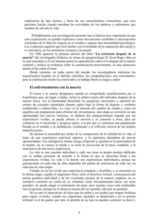 explicación de tipo técnico y fuera de sus conocimientos conscientes, que esos
 pacientes hacían cuando narraban las actividades de los médicos y enfermeros que
 trataban de salvarle la vida.

        Probablemente esta investigación presentó una evidencia muy importante de que
  esas experiencias no pueden explicarse como desviaciones cerebrales o alucinaciones
  resultantes de la falta de oxígeno en el cerebro o alguna otra anormalidad psicológica.
  Las evidencias sugieren que esos hechos son el resultado de la separación del cuerpo y
  la conciencia, en los momentos cercanos a la muerte.
      En 1986 apareció la primera edición del libro “La existencia después de la
muerte” del investigador británico en temas de parapsicología D. Scott Rogo, obra en
la cual considera si el ser humano posee la capacidad de sobrevivir después de la muerte
corporal y analiza la evidencia sobre la comunicación post-mortem, en una minuciosa
puesta al día sobre el tema.
      Desde entonces, en todas partes del mundo, los investigadores repitieron los
experimentos basados en el método científico; las comprobaciones son coincidentes,
pero la exploración recién ha comenzado y el trabajo futuro es largo y arduo.

     El enfrentamiento con la muerte
       El temor a la muerte desaparece cuando es comprobado científicamente por el
Espiritismo que, sin lugar a dudas, existe la sobrevivencia del individuo después de la
muerte física. Así la humanidad desechará los prejuicios ancestrales y admitirá los
errores de concepto arrastrados durante siglos bajo la forma de dogmas y verdades
establecidas e inamovibles. La vejez es la antesala del cambio de estado y como tal
significa una preparación para afrontar tal circunstancia. esta etapa se convierte en una
oportunidad con nuevos intereses, se disfruta del enriquecimiento logrado por las
experiencias vividas, se puede ofrecer el servicio y el consuelo a otros, para así
colaborar en el desarrollo y progreso ajeno, a la par que se comienza una preparación
basada en el estudio y la meditación, conducente a la reflexión sincera de las propias
imperfecciones.
       Se alcanza la serenidad por medio de la comprensión de la realidad de la vida, el
logro de una experiencia espiritual superior, y la esperanza alentadora de nuevas
oportunidades. Esa inteligencia íntima otorga relajación y quietud en la proximidad de
la muerte, no se conoce el miedo y se tiene la convicción de la tarea cumplida, y la
expectativa de una nueva experiencia.
       La vida es una cuestión individual y cada uno tiene su propio destino edificado
con su trabajo personal, de acuerdo a la forma en que se reacciona frente a las
experiencias vividas. La vida y la muerte son experiencias individuales, porque las
percepciones en cada una de ellas dependen del patrón de conciencia de cada ser, en
cada una de esas etapas.
       Cuando un ser ha vivido una experiencia completa y fructífera, y se encuentra en
la última etapa, cuando el organismo físico sufre el deterioro normal, consecuencia del
patrón genético individual y de las vicisitudes propias de la materia orgánica, no es
caritativo retenerlo en contra de su voluntad, como frecuentemente hacen sus seres
queridos. Se puede alegar el sentimiento de amor, pero muchas veces está confundido
con el egoísmo, porque no se desea la muerte del ser querido, sólo por no perderlo.
       No es raro el espectáculo de hijos que les piden a sus padres que tengan fortaleza
para seguir viviendo, cuando sus organismos agotados se desploman y no le prestan
utilidad; ni el de padres que ante la pérdida de un hijo no pueden controlar su dolor y



                                           9
 