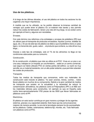 13
Uso de los plásticos.
A lo largo de las últimas décadas, el uso del plástico en todos los sectores ha ido
cogiendo una mayor importancia.
A medida que se ha utilizado, se ha podido observar la inmensa cantidad de
ventajas que puede tener el plástico. Es un material más barato y eso permite
reducir los costes de fabricación, tienen una vida útil muy larga, no se oxidan como
por ejemplo el hierro y algunos son reciclables.
Envases.
Con este término nos referimos a los embalajes y envases de polietileno (PE) que
se utilizan para el transporte de productos envasados, líquidos (zumos, botellas de
agua, etc.). El uso de este tipo de plástico se debe a que el polietileno tiene un peso
ligero, no transmite olor, gusto, sabor… al producto que contiene, su vida útil es muy
larga…
Gracias a este tipo de embalajes, solo el 1% de los alimentos no llega en las
condiciones adecuadas para su consumo.
Construcción.
En la construcción, el plástico que más se utiliza es el PVC. Vivas en un piso o en
una casa, trabajes en un hospital, en una ferretería… estés en un centro comercial,
casi seguro se habrá utilizado PVC en ciertas partes del edificio. La razón es muy
sencilla, es un material resistente, con un alto poder aislante y que permiten abaratar
los costes de producción.
Transporte.
Todos los medios de transporte que conocemos, entre sus materiales de
construcción está incluido el plástico. Ya sean aviones, trenes, coches… todos
llevan plástico en muchos de su componente. Debido a la gran cantidad de medios
de transporte que existen en la actualidad y la necesidad de reducir la
contaminación atmosférica, los plásticos como el Polipropileno (PP) o el ABS son
los materiales idóneos para construirlos. Un ejemplo es que, en España, cada
coche tiene aproximadamente 1700 piezas de las 5000 que llevan fabricadas en
plásticos como el PP.
Electrónica.
El plástico en este sector contribuye en gran manera a proteger de los agentes
externos, gracias a su capacidad aislante. Esto hace que las comunicaciones
mejoren de manera sensible. La era de la tecnología siempre ha ido acompañada
de los plásticos. Cables, ordenadores, telefonía fija, móviles, etc. Todo fabricado
con plásticos como el PVC.
 