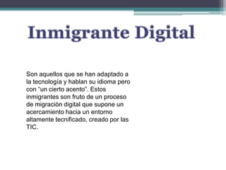 Inmigrante DigitalSon aquellos que se han adaptado a la tecnología y hablan su idioma pero con “un cierto acento”. Estos inmigrantes son fruto de un proceso de migración digital que supone un acercamiento hacia un entorno altamente tecnificado, creado por las TIC.