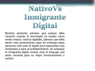 NativoVs Inmigrante DigitalMuchas personas piensan que porque ellas nacieron cuando la tecnología ya estaba como medio masivo, nativos digitales, piensan que ellos tienen mas conocimiento, pero sin embargo estas personas solo usan lo digital para respuestas mas inmediatas o para el entretenimiento, sin embargo el inmigrante digital conoce mas el lenguaje que estos necesita para su mejor funcionamiento o control.