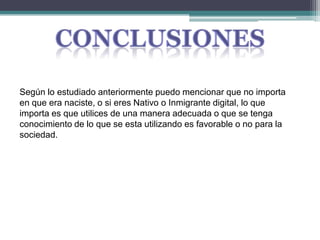 ConclusionesSegún lo estudiado anteriormente puedo mencionar que no importa en que era naciste, o si eres Nativo o Inmigrante digital, lo que importa es que utilices de una manera adecuada o que se tenga conocimiento de lo que se esta utilizando es favorable o no para la sociedad.
